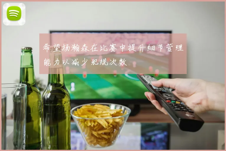 希望杨瀚森在比赛中提升细节管理能力以减少犯规次数