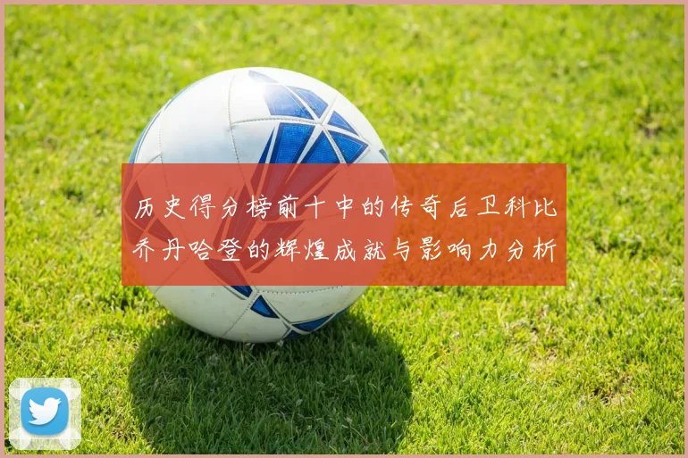历史得分榜前十中的传奇后卫科比乔丹哈登的辉煌成就与影响力分析