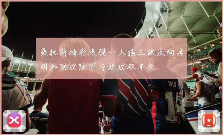 桑托斯精彩表现一人挡三敌反向库明加助攻防守与进攻双丰收