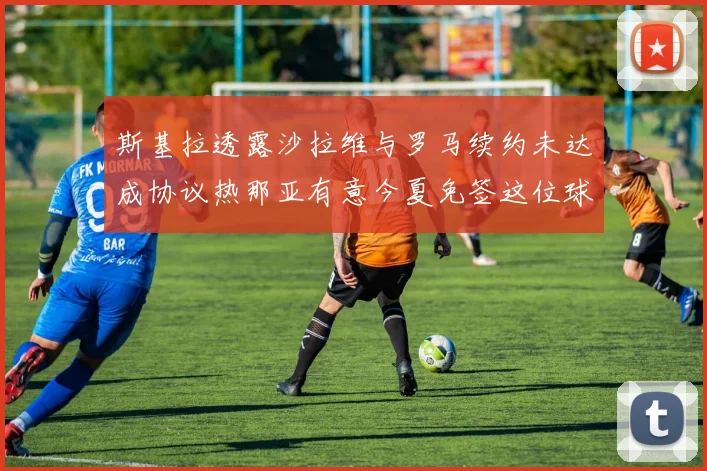 斯基拉透露沙拉维与罗马续约未达成协议热那亚有意今夏免签这位球员