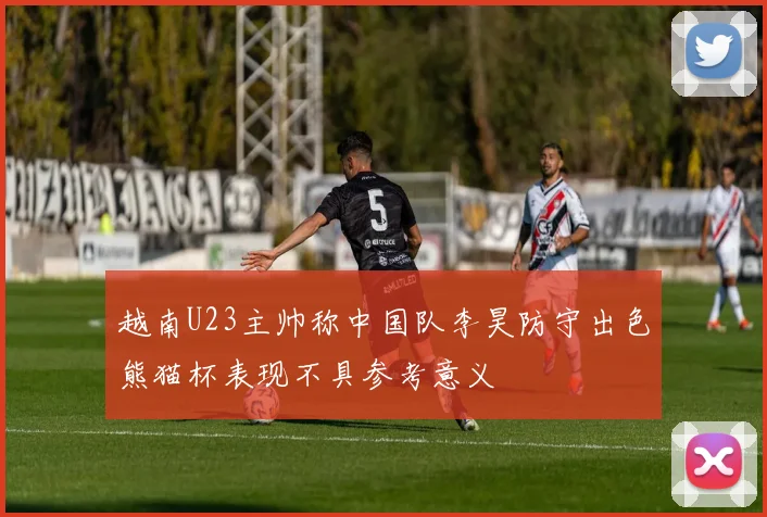 越南U23主帅称中国队李昊防守出色熊猫杯表现不具参考意义