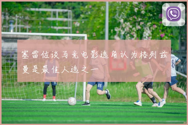 塞雷佐谈马竞电影选角认为格列兹曼是最佳人选之一