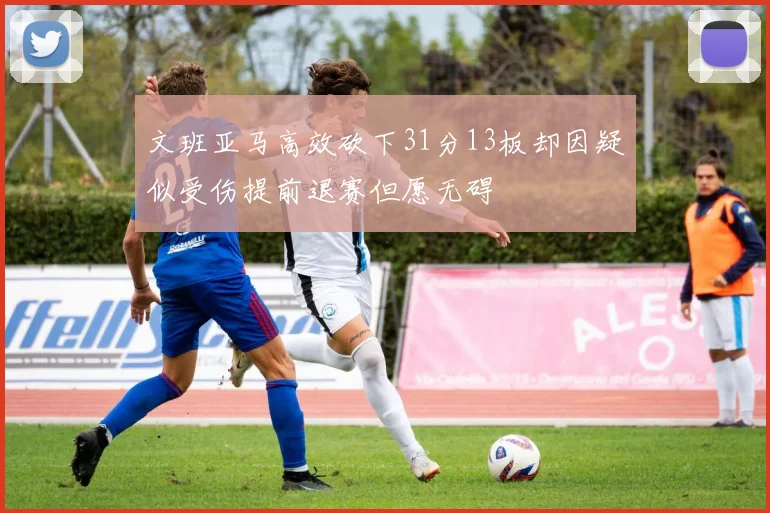 文班亚马高效砍下31分13板却因疑似受伤提前退赛但愿无碍