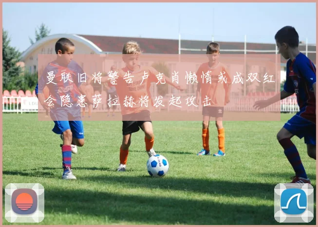 曼联旧将警告卢克肖懒惰或成双红会隐患萨拉赫将发起攻击